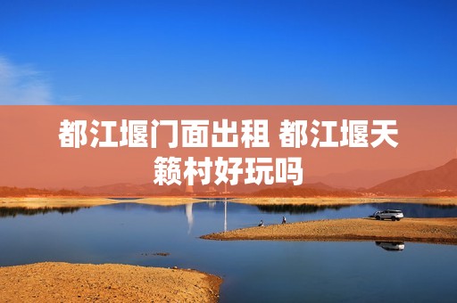都江堰门面出租 都江堰天籁村好玩吗